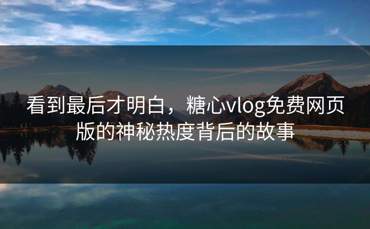 看到最后才明白，糖心vlog免费网页版的神秘热度背后的故事