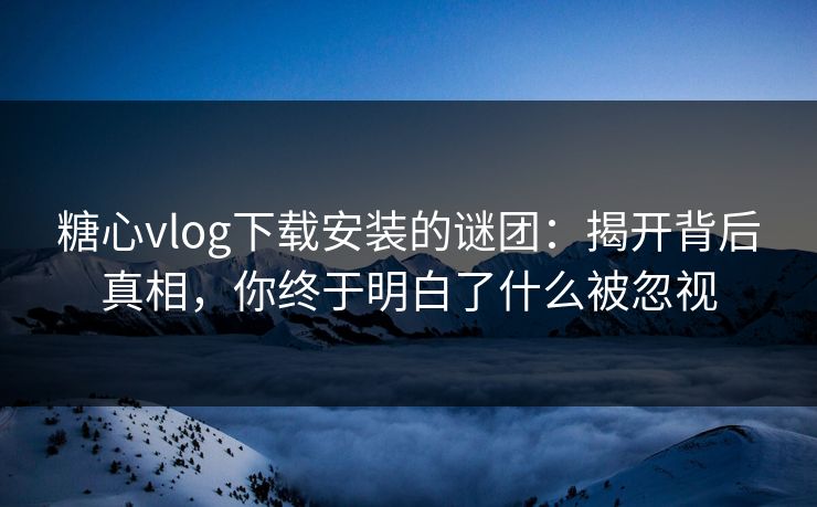 糖心vlog下载安装的谜团：揭开背后真相，你终于明白了什么被忽视