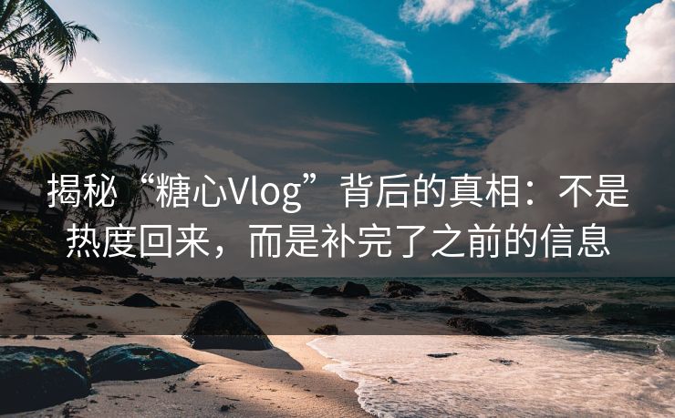 揭秘“糖心Vlog”背后的真相：不是热度回来，而是补完了之前的信息