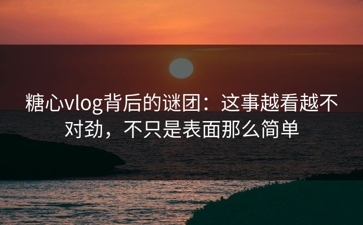 糖心vlog背后的谜团：这事越看越不对劲，不只是表面那么简单