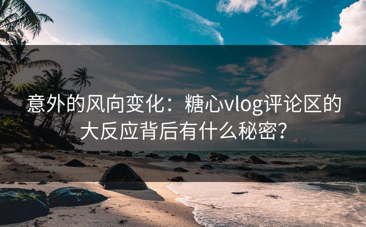 意外的风向变化：糖心vlog评论区的大反应背后有什么秘密？