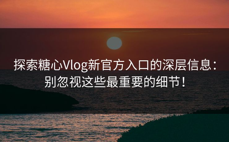探索糖心Vlog新官方入口的深层信息：别忽视这些最重要的细节！