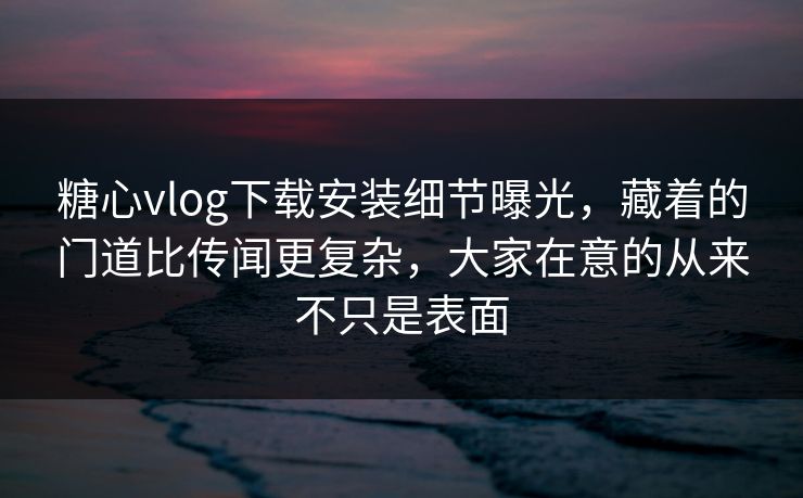 糖心vlog下载安装细节曝光，藏着的门道比传闻更复杂，大家在意的从来不只是表面